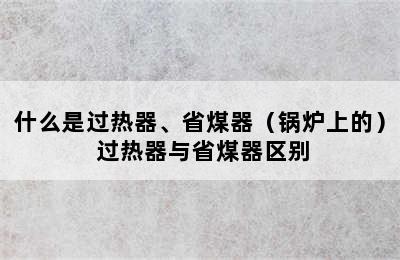 什么是过热器、省煤器（锅炉上的） 过热器与省煤器区别